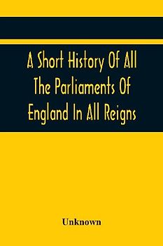 A Short History Of All The Parliaments Of England In All Reigns