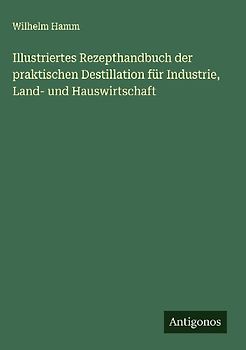 Illustriertes Rezepthandbuch der praktischen Destillation für Industrie, Land- und Hauswirtschaft