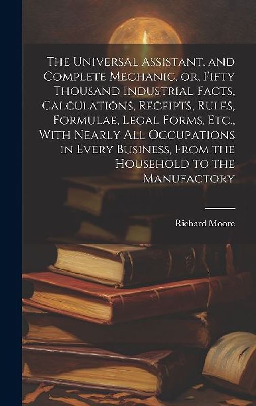 The Universal Assistant, and Complete Mechanic, or, Fifty Thousand Industrial Facts, Calculations, Receipts, Rules, Formulae, Legal Forms, Etc., With Nearly All Occupations in Every Business, From the Household to the Manufactory