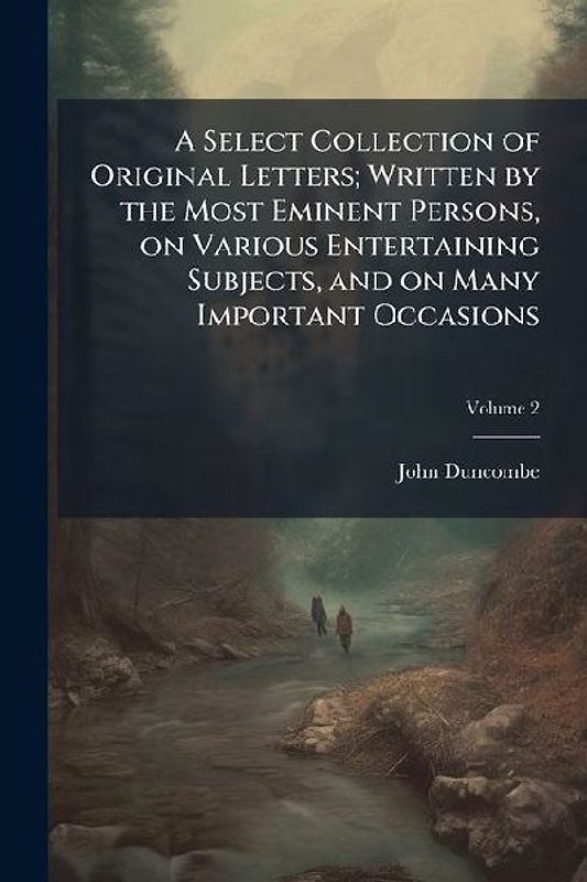 A Select Collection of Original Letters; Written by the Most Eminent Persons, on Various Entertaining Subjects, and on Many Important Occasions
