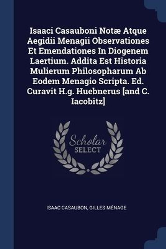 Isaaci Casauboni Notæ Atque Aegidii Menagii Observationes Et Emendationes In Diogenem Laertium. Addita Est Historia Mulierum Philosopharum Ab Eodem Menagio Scripta. Ed. Curavit H.g. Huebnerus [and C. Iacobitz]