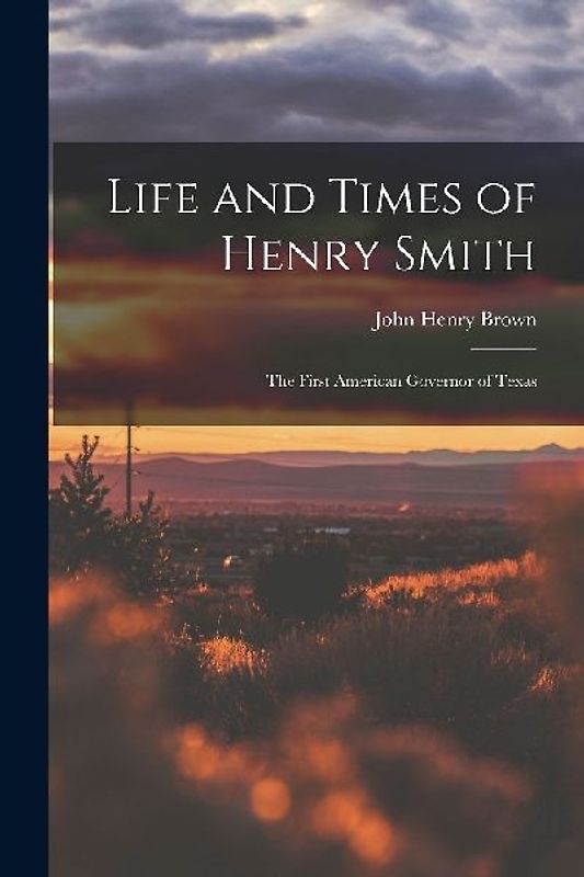 Life and Times of Henry Smith: The First American Governor of Texas
