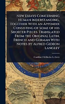 New Essays Concerning Human Inderstanding, Together With an Appendix Consisting of Some of his Shorter Pieces. Translated From the Original Latin, French and German With Notes by Alfred Gideon Langley