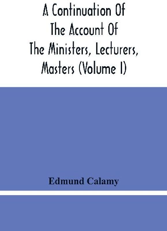 A Continuation Of The Account Of The Ministers, Lecturers, Masters And Fellows Of Colleges, And Schoolmasters, Who Were Ejected And Silenced After The Restoration In 1660, By Or Before The Act For Uniformity. To Which Is Added, The Church And Dissenters C