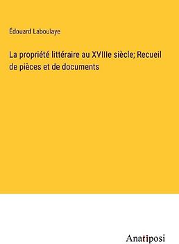 La propriété littéraire au XVIIIe siècle; Recueil de pièces et de documents