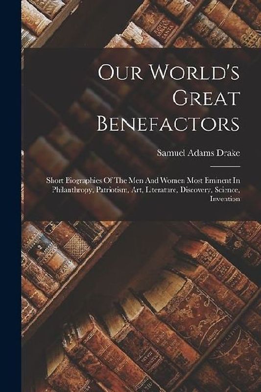 Our World's Great Benefactors: Short Biographies Of The Men And Women Most Eminent In Philanthropy, Patriotism, Art, Literature, Discovery, Science,