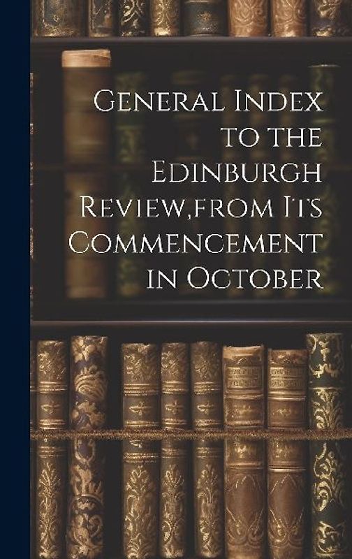 General Index to the Edinburgh Review, from Its Commencement in October