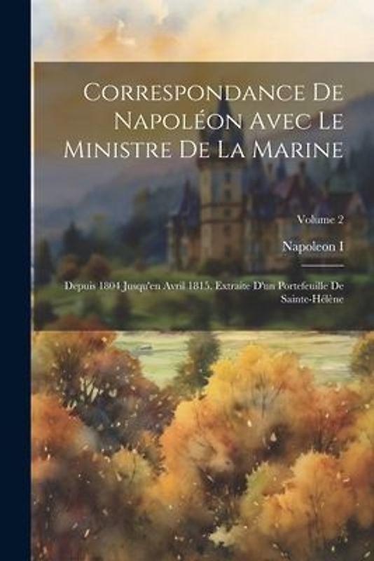 Correspondance De Napoléon Avec Le Ministre De La Marine: Depuis 1804 Jusqu'en Avril 1815. Extraite D'un Portefeuille De Sainte-Hélène; Volume 2