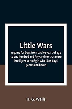 Little Wars; a game for boys from twelve years of age to one hundred and fifty and for that more intelligent sort of girl who likes boys' games and books.