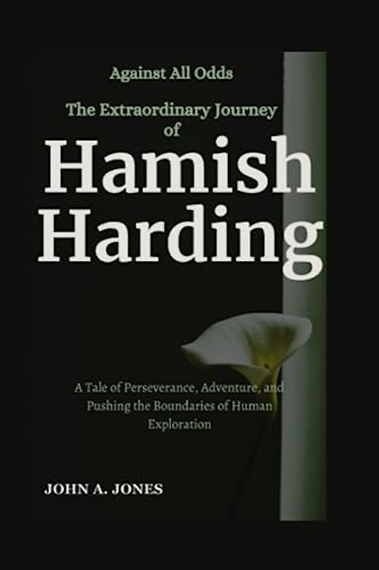 Against All Odds: The Extraordinary Journey of Hamish Harding: A Tale of Perseverance, Adventure, and Pushing the Boundaries of Human