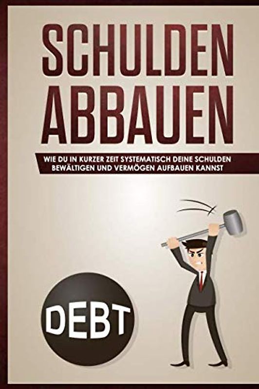 Schulden abbauen:: Wie du in kurzer Zeit systematisch deine Schulden bewältigen und Vermögen aufbauen kannst