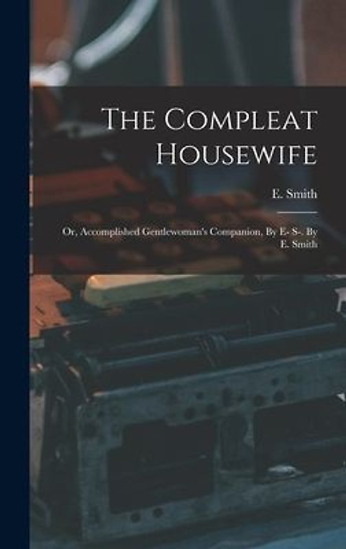 The Compleat Housewife: Or, Accomplished Gentlewoman's Companion, By E- S-. By E. Smith
