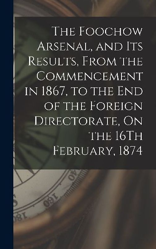 The Foochow Arsenal, and Its Results, From the Commencement in 1867, to the End of the Foreign Directorate, On the 16Th February, 1874