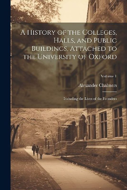 A History of the Colleges, Halls, and Public Buildings, Attached to the University of Oxford: Including the Lives of the Founders; Volume 1