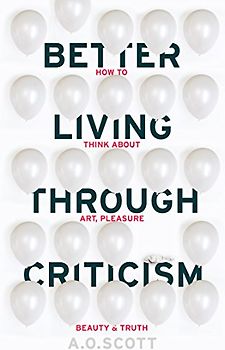 Better Living Through Criticism: How to Think about Art, Pleasure, Beauty and Truth