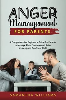 Anger Management for Parents: A Comprehensive Beginner’s Guide for Parents to Manage Their Emotions and Raise a Loving and Confident Child