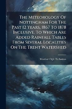 The Meteorology Of Nottingham For The Past 12 Years, 1867 To 1878 Inclusive. To Which Are Added Rainfall Tables From Several Localities On The Trent Watershed