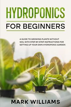 Hydroponics for Beginners: A Guide to Growing Plants Without Soil with Step-by-Step Instructions for Setting Up Your Own Hydroponic Garden