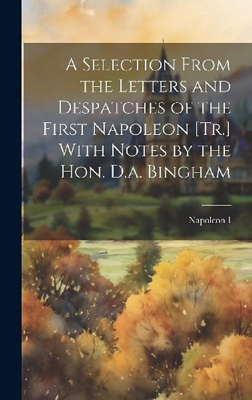A Selection From the Letters and Despatches of the First Napoleon [Tr.] With Notes by the Hon. D.a. Bingham