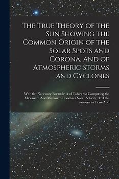 The True Theory of the Sun Showing the Common Origin of the Solar Spots and Corona, and of Atmospheric Storms and Cyclones: With the Necessary Formulæ