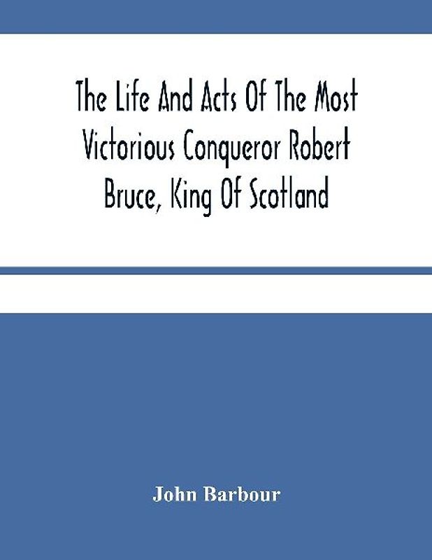 The Life And Acts Of The Most Victorious Conqueror Robert Bruce, King Of Scotland