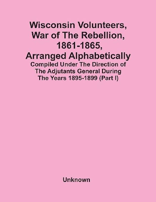 Wisconsin Volunteers, War Of The Rebellion, 1861-1865, Arranged Alphabetically; Compiled Under The Direction Of The Adjutants General During The Years 1895-1899(Part I)