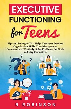 Executive Functioning For Teens: Tips and Strategies That Helps Teenagers Develop Organization Skills, Time Management, Communicate Effectively, Solve Problems, Set Goals and Stay Committed