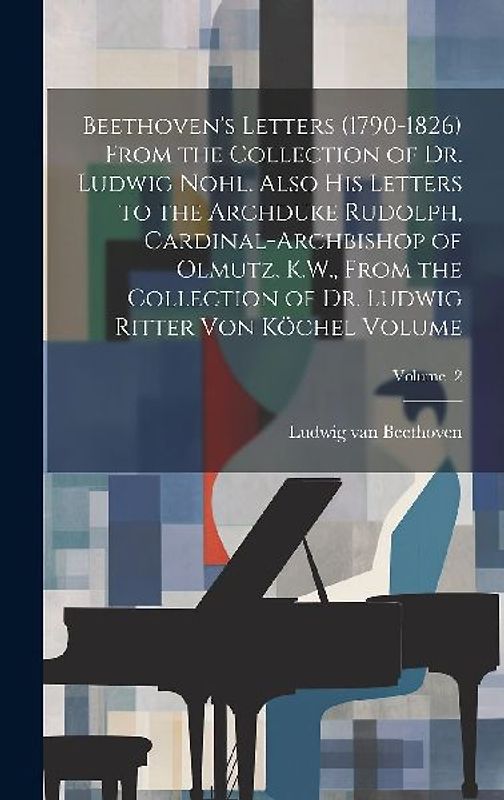 Beethoven's Letters (1790-1826) From the Collection of Dr. Ludwig Nohl. Also his Letters to the Archduke Rudolph, Cardinal-archbishop of Olmutz, K.W.,