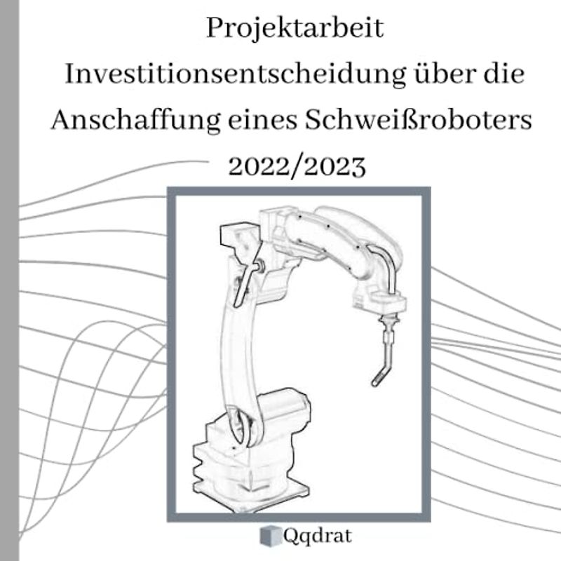 Projektarbeit Investitionsentscheidung über die Anschaffung eines Schweißroboters (Qqdrat-Texte) Neueste Auflage für Technische Betriebswirte IHK