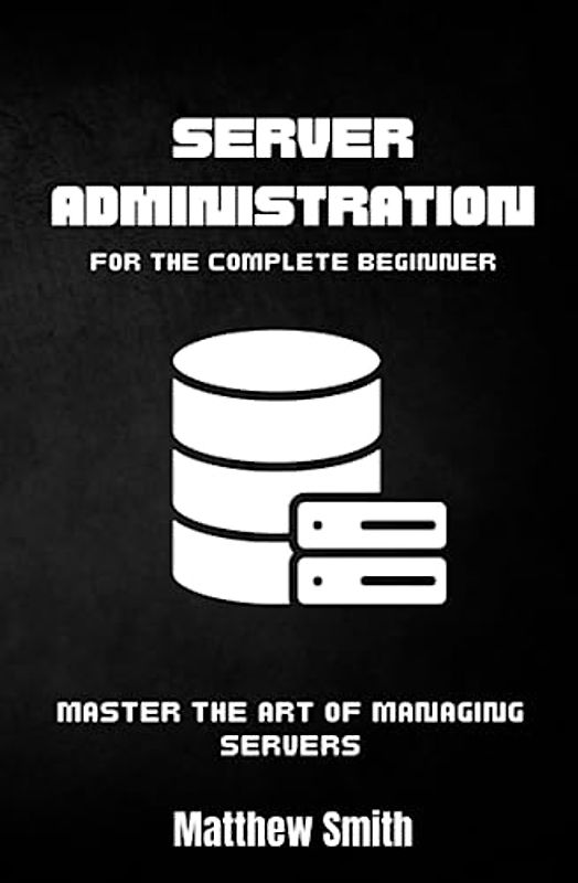 Server Administration for the Complete Beginner: Master the Art of Managing Servers (Information Technology for the Complete Beginner)