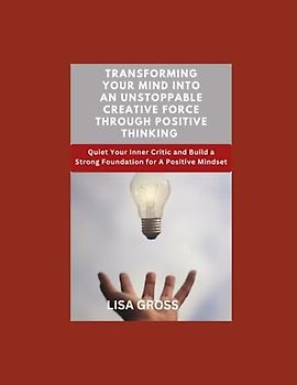 TRANSFORMING YOUR MIND INTO AN UNSTOPPABLE CREATIVE FORCE THROUGH POSITIVE THINKING: Quiet Your Inner Critic and Build a Strong Foundation for A Positive Mindset
