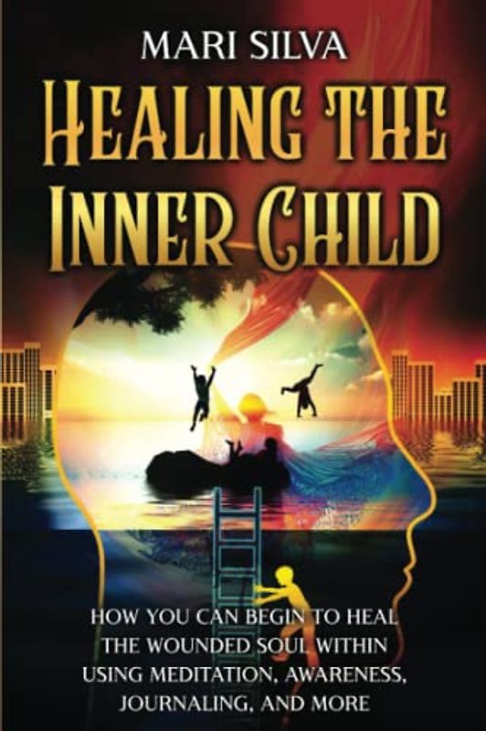 Healing the Inner Child: How You Can Begin to Heal the Wounded Soul Within Using Meditation, Awareness, Journaling, and More (Spiritual Healing)