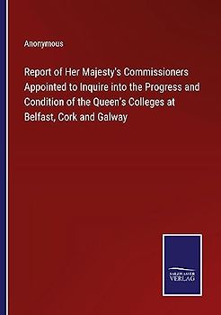 Report of Her Majesty's Commissioners Appointed to Inquire into the Progress and Condition of the Queen's Colleges at Belfast, Cork and Galway