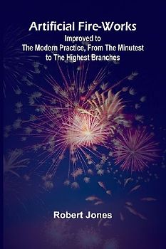 Artificial Fire-Works; Improved To The Modern Practice, From The Minutest To The Highest Branches