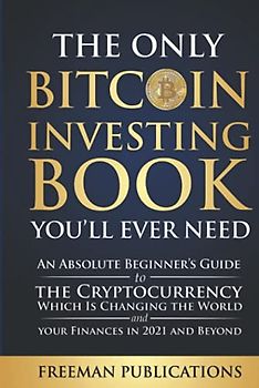 The Only Bitcoin Investing Book You’ll Ever Need: An Absolute Beginner’s Guide to the Cryptocurrency Which Is Changing the World and Your Finances in 2021 & Beyond (Cryptocurrency for Beginners)