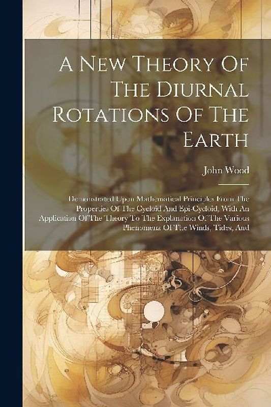 A New Theory Of The Diurnal Rotations Of The Earth: Demonstrated Upon Mathematical Principles From The Properties Of The Cycloid And Epi-cycloid, With