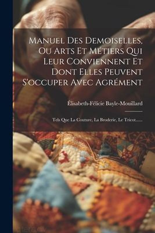 Manuel Des Demoiselles, Ou Arts Et Métiers Qui Leur Conviennent Et Dont Elles Peuvent S'occuper Avec Agrément: Tels Que La Couture, La Broderie, Le Tr