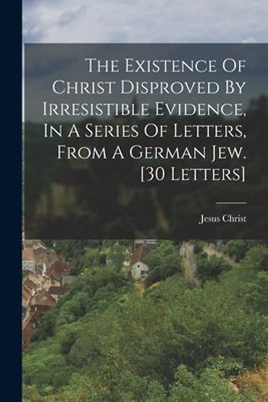 The Existence Of Christ Disproved By Irresistible Evidence, In A Series Of Letters, From A German Jew. [30 Letters]