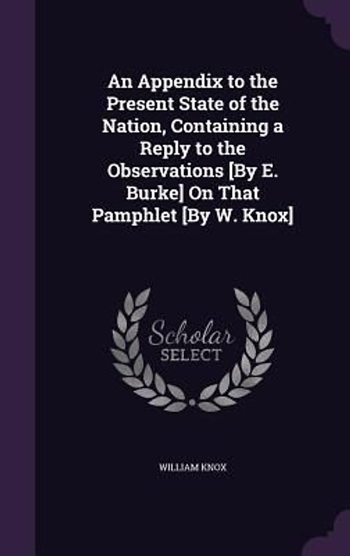An Appendix to the Present State of the Nation, Containing a Reply to the Observations [By E. Burke] On That Pamphlet [By W. Knox]