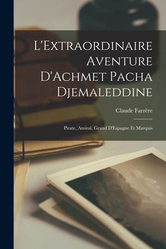 L'Extraordinaire Aventure D'Achmet Pacha Djemaleddine: Pirate, Amiral, Grand D'Espagne et Marquis