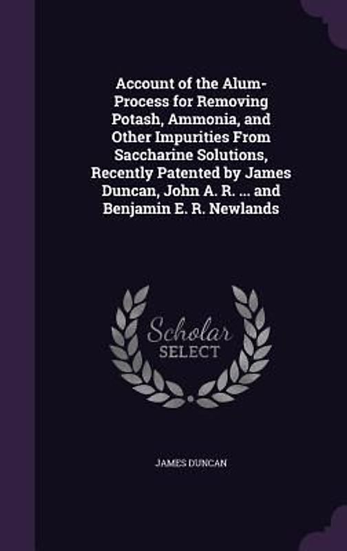 Account of the Alum-Process for Removing Potash, Ammonia, and Other Impurities From Saccharine Solutions, Recently Patented by James Duncan, John A. R. ... and Benjamin E. R. Newlands