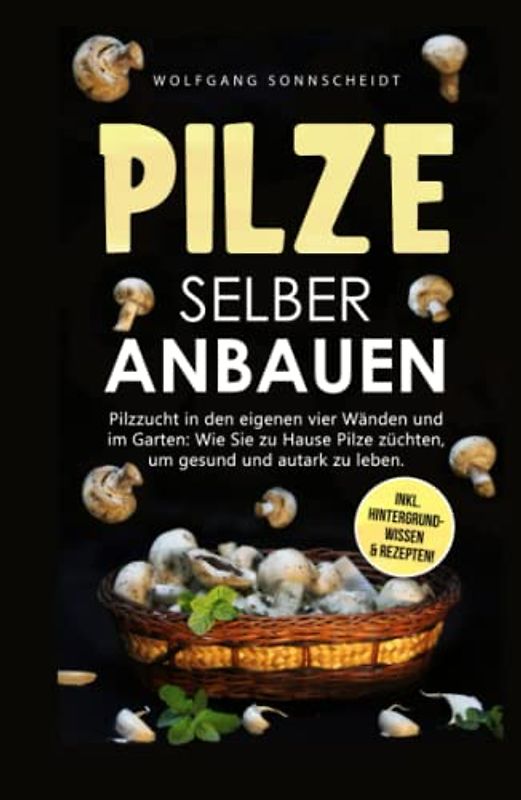 Pilze selber anbauen: Pilzzucht in den eigenen vier Wänden und im Garten: Wie Sie zu Hause Pilze züchten, um gesund und autark zu leben. Inkl. Hintergrundwissen & Rezepten!