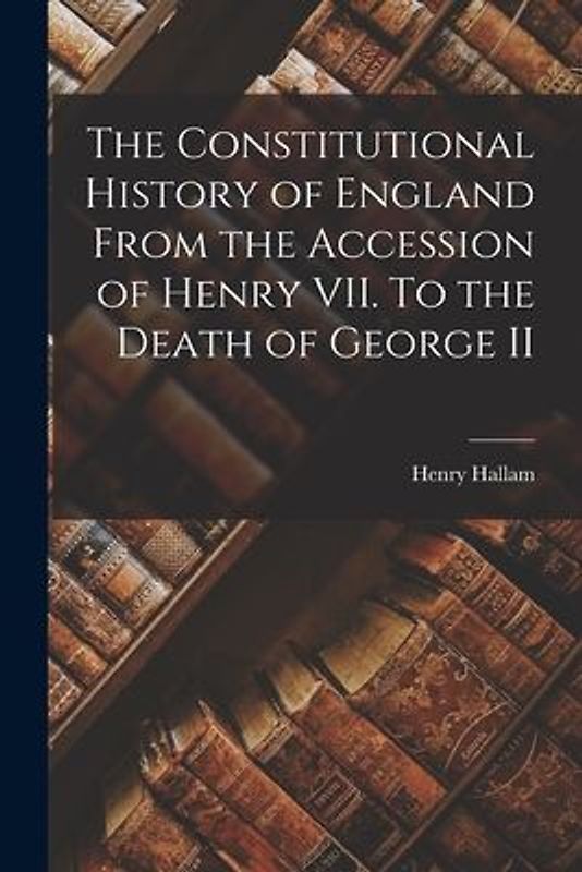 The Constitutional History of England From the Accession of Henry VII. To the Death of George II