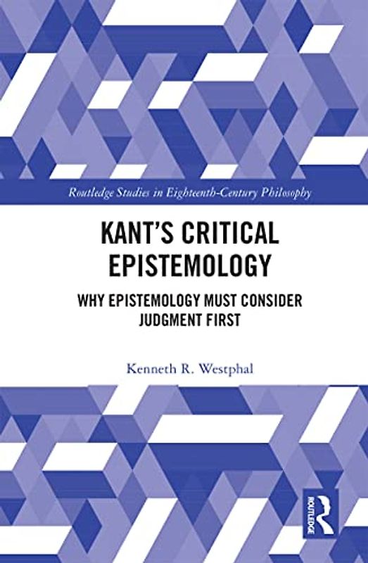 Kant’s Critical Epistemology: Why Epistemology Must Consider Judgment First (Routledge Studies in Eighteenth-century Philosophy)