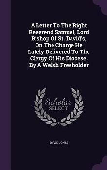 A Letter To The Right Reverend Samuel, Lord Bishop Of St. David's, On The Charge He Lately Delivered To The Clergy Of His Diocese. By A Welsh Freeholder