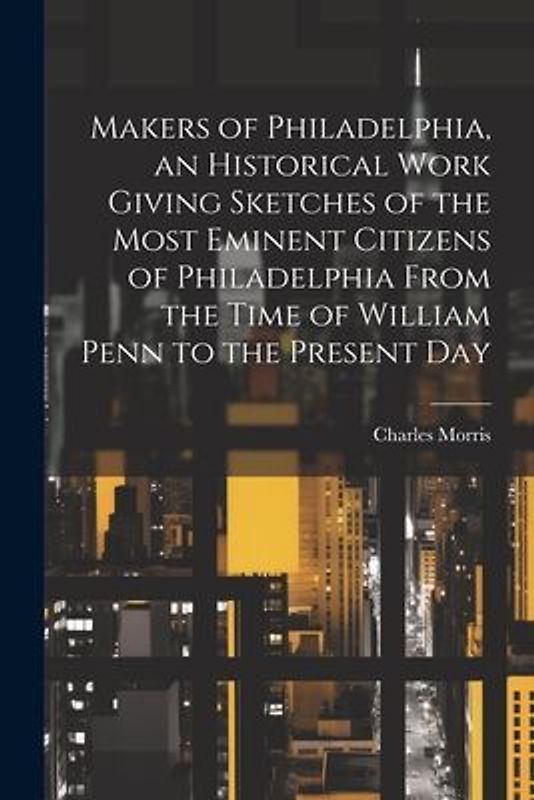 Makers of Philadelphia, an Historical Work Giving Sketches of the Most Eminent Citizens of Philadelphia From the Time of William Penn to the Present D