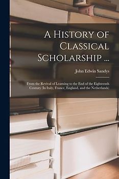 A History of Classical Scholarship ...: From the Revival of Learning to the End of the Eighteenth Century (In Italy, France, England, and the Netherla