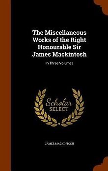 The Miscellaneous Works of the Right Honourable Sir James Mackintosh: In Three Volumes