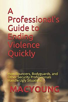 A Professional's Guide to Ending Violence Quickly: How Bouncers, Bodyguards, and Other Security Professionals Handle Ugly Situations