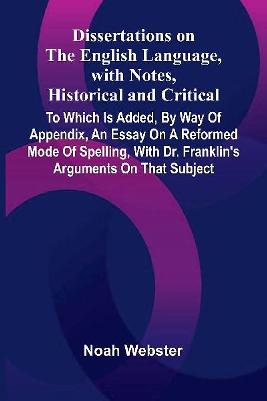Dissertations On The English Language, With Notes, Historical And Critical; To Which Is Added, By Way Of Appendix, An Essay On A Reformed Mode Of Spelling, With Dr. Franklin'S Arguments On That Subject